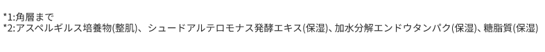 *1:角層まで　*2:アスペルギルス培養物(整肌)、シュードアルテロモナス発酵エキス(保湿)、加水分解エンドウタンパク(保湿)、糖脂質(保湿)
