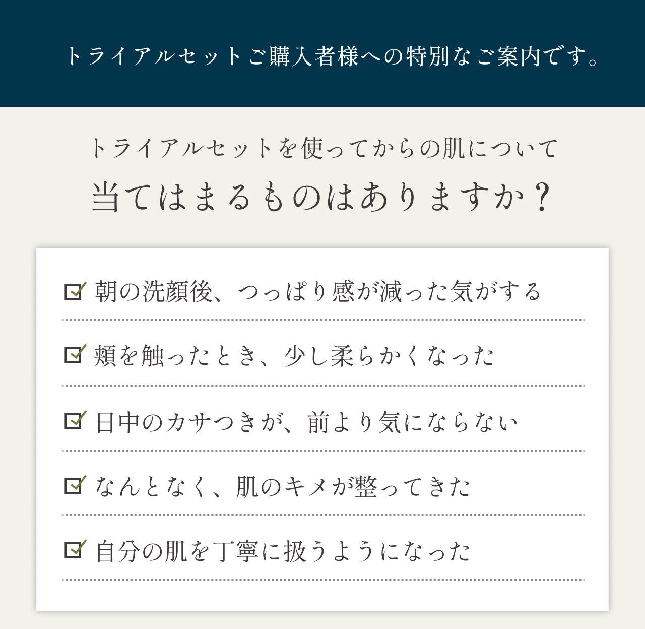 トライアルセットご購入者様への特別なご案内です　トライアルセットからの肌について当てはまるものはありますか？朝の洗顔後、つっぱり感が減った気がする　頬を触ったときに、少し柔らかくなった　日中のカサつきが、前より気にならない　なんとなく、頬のキメが整ってきた　自分の肌を丁寧に扱うようになった
