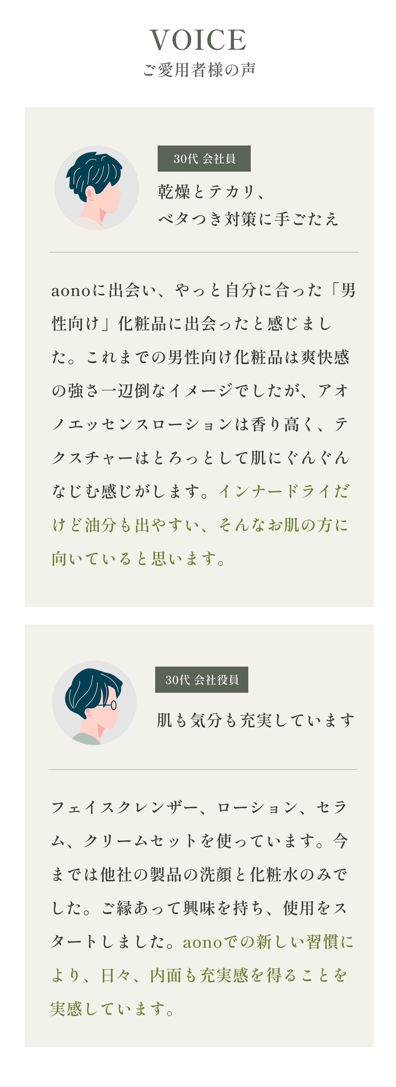 VOICEご愛用者様の声
    30代 会社役員 肌も気分も充実しています
    フェイスクレンザー、ローション、セラム、クリームセットを使っています。今までは他社の製品の洗顔と化粧水のみでした。ご縁あって興味を持ち、使用をスタートしました。aonoでの新しい習慣により、日々、内面も充実感を得ることを実感しています。
    30代 会社員  乾燥とテカリ、ベタつき対策に手ごたえ
    aonoに出会い、やっと自分に合った「男性向け」化粧品に出会ったと感じました。これまでの男性向け化粧品は爽快感の強さ一辺倒なイメージでしたが、アオノエッセンスローションは香り高く、テクスチャーはとろっとして肌にぐんぐんなじむ感じがします。インナードライだけど油分も出やすい、そんなお肌の方に向いていると思います。