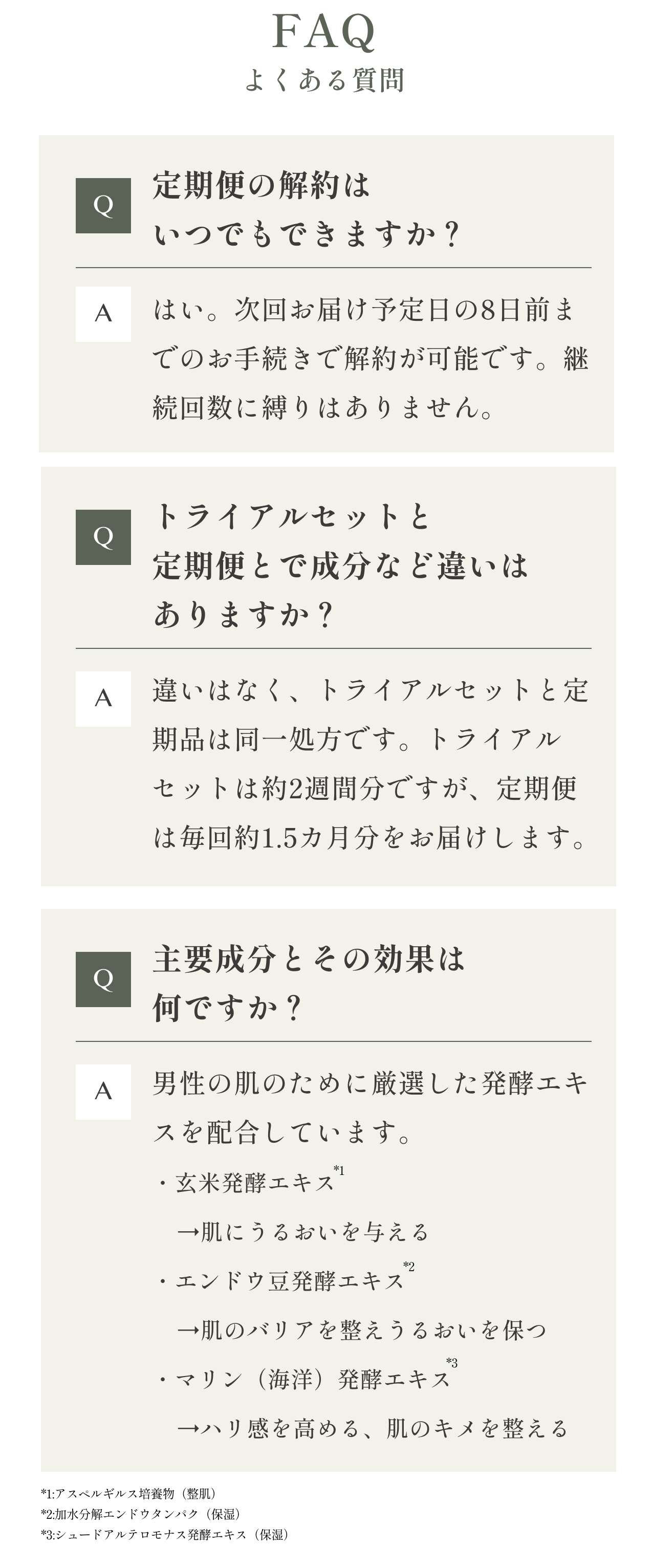 FAQよくある質問
    Q.定期便の解約はいつでもできますか？
    A.はい。次回お届け予定日の8日前までのお手続きで解約が可能です。継続回数に縛りはありません。
    Q.トライアルセットと定期便とで成分など違いはありますか？
    A.違いはなく、トライアルセットと定期品は同一処方です。トライアルセットは約2週間分ですが、定期便は毎回約1.5カ月分をお届けします。
    Q.主要成分とその効果は何ですか？
    A.男性の肌のために厳選した発酵エキスを配合しています。
    ・玄米発酵エキス
        →肌にうるおいを与える
    ・エンドウ豆発酵エキス
        →肌のバリアを整え保湿を保つ
    ・マリン（海洋）発酵エキス
        →ハリ感を高める、肌のキメを整える