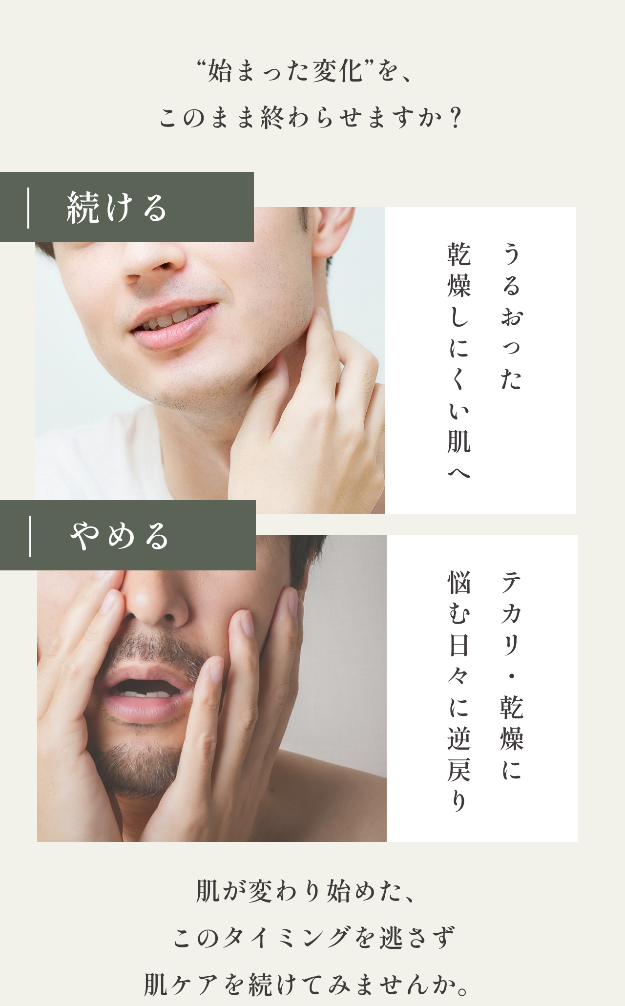 “始まった変化”を、このまま終わらせますか？
    続ける
    乾燥しにくい肌へ
    やめる
    悩む日々に逆戻り
    肌が変わり始めた、
    このタイミングを逃さず
    肌ケアを続けてみませんか。