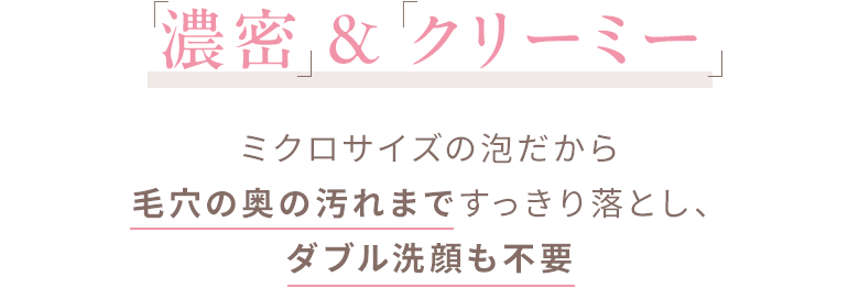 濃密＆クリーミー ミクロサイズの泡だから毛穴の奥の汚れまですっきり落とし、ダブル洗顔も不要