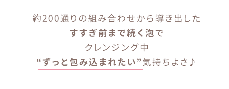 約200通りの組み合わせから導き出したすすぎ前まで続く泡でクレンジング中“ずっと包み込まれたい”気持ちよさ♪