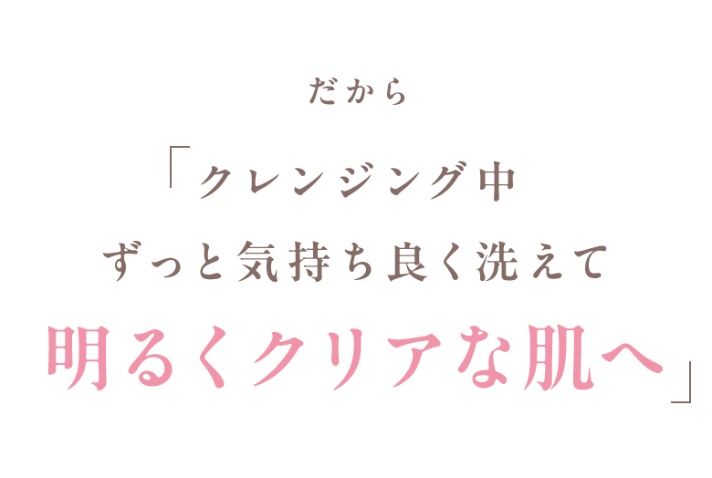 だから クレンジング中ずっと気持ち良く洗えて明るくクリアな肌へ