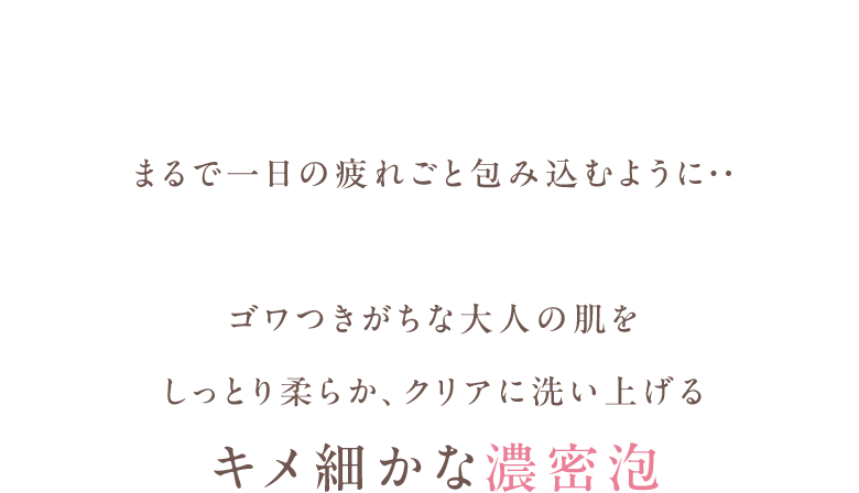 まるで一日の疲れごと包み込むように・・ゴワつきがちな大人の肌をしっとり柔らか、クリアに洗い上げるキメ細かな濃密泡