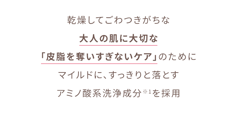 乾燥してごわつきがちな大人の肌に大切な「皮脂を奪いすぎないケア」のためにマイルドに、すっきりと落とすアミノ酸系洗浄成分※1を採用