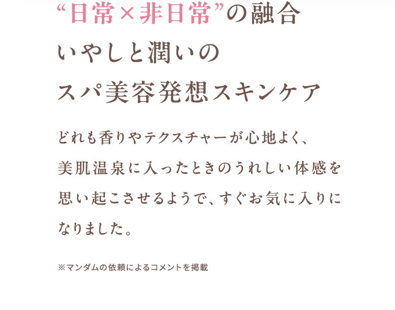 “日常×非日常”の融合いやしと潤いのスパ美容発想スキンケア どれも香りやテクスチャーが心地よく、美肌温泉に入ったときのうれしい体感を思い起こさせるようで、すぐお気に入りになりました。 ※マンダムの依頼によるコメントを掲載