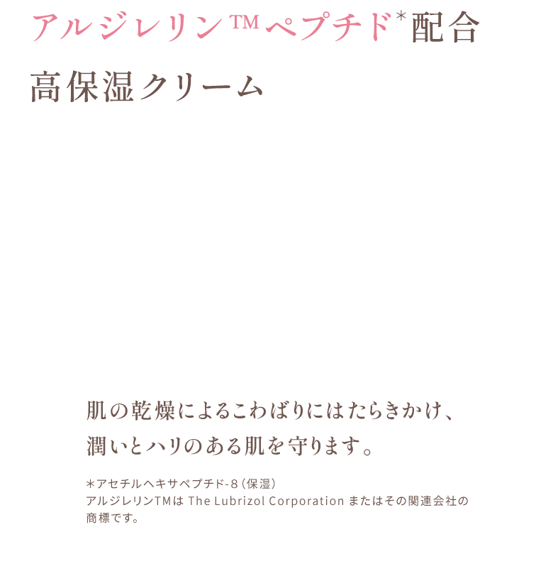 アルジレリンTMペプチド配合 高保湿クリーム 肌の乾燥によるこわばりにはたらきかけ、潤いとハリのある肌を守ります。 ＊アセチルヘキサペプチド-８（保湿） アルジレリンTMは The Lubrizol Corporation またはその関連会社の商標です。