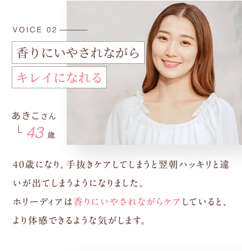 VOICE02 リラックスしながらキレイになれる あきこさん 43歳 40歳になり、手抜きケアしてしまうと翌朝ハッキリと違いが出てしまうようになりました。ホリーディアは香りにいやされながらケアしていると、より体感できるような気がします。