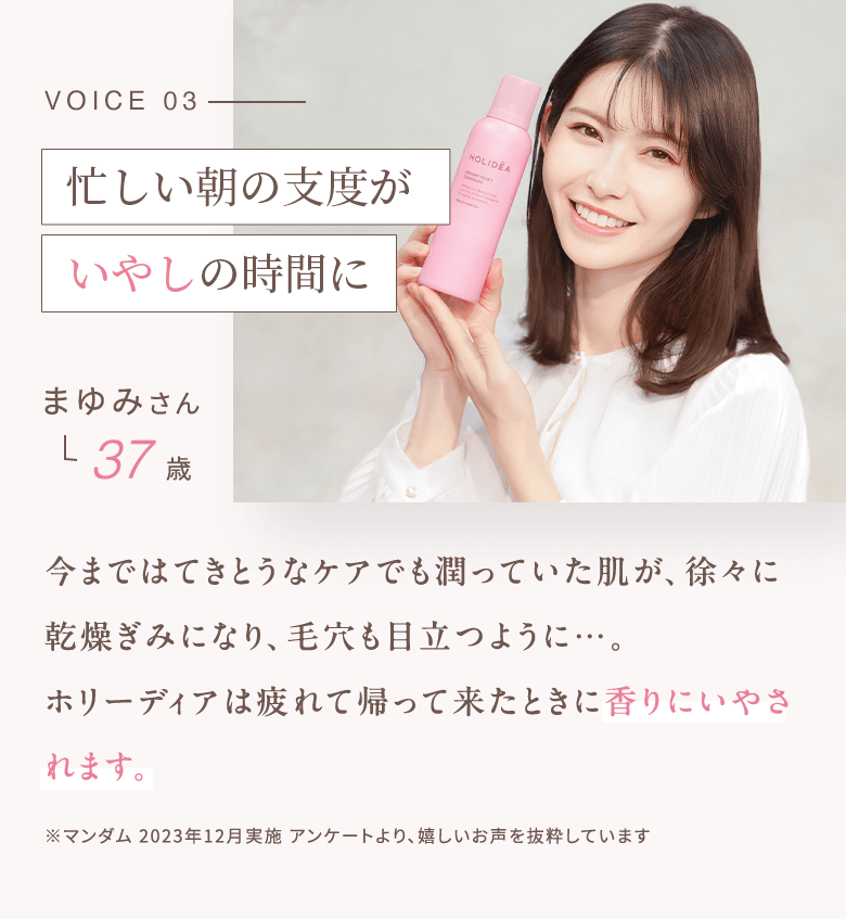 VOICE03 スキンケアタイムがいやしの時間に まゆみさん 37歳 今まではてきとうなケアでも潤っていた肌が、徐々に乾燥ぎみになり、毛穴も目立つように…。ホリーディアは疲れて帰って来たときに香りにいやされます。 ※マンダム 2023年12月実施 アンケートより、嬉しいお声を抜粋しています