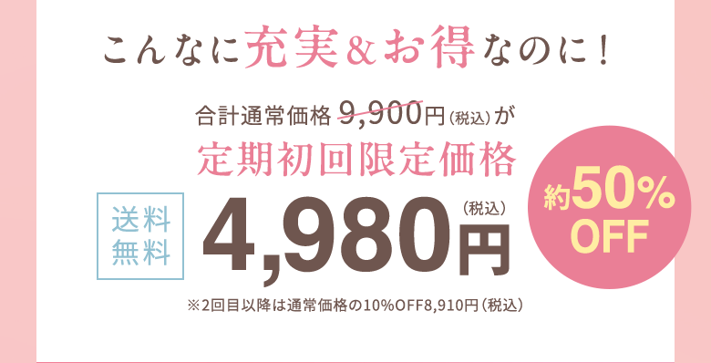 こんなに充実＆お得なのに！合計通常価格 9,900円（税込）が定期初回限定価格　送料無料4,980円（税込）約50%OFF ※2回目以降は通常価格の10%OFF8,910円（税込） 