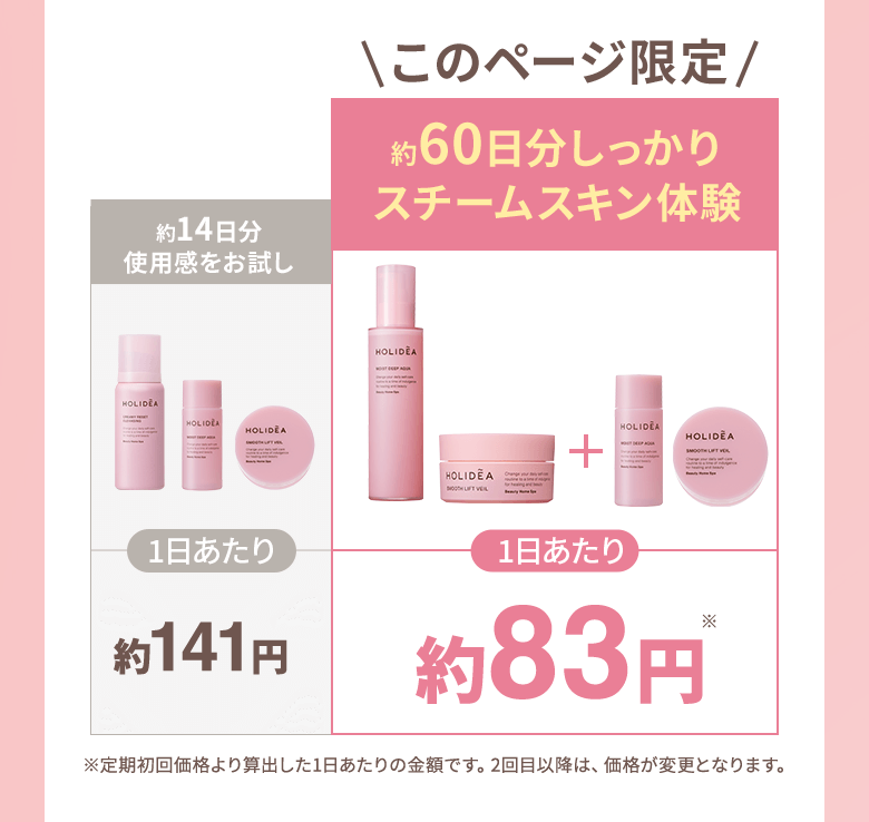 このページ限定 約14日分使用感をお試し 1日あたり約141円 約60日分しっかりスチームスキン体験 1日あたり約83円 ※定期初回価格より算出した1日あたりの金額です。2回目以降は、価格が変更となります。