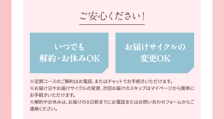 ご安心ください！いつでも 解約・お休みOK,お届けサイクルの変更OK ※定期コースのご解約はお電話、またはチャットでお手続きいただけます。※お届け日やお届けサイクルの変更、次回お届けのスキップはマイページから簡単にお手続きいただけます。※解約やお休みは、お届けの８日前までにお電話またはお問い合わせフォームからご連絡ください。