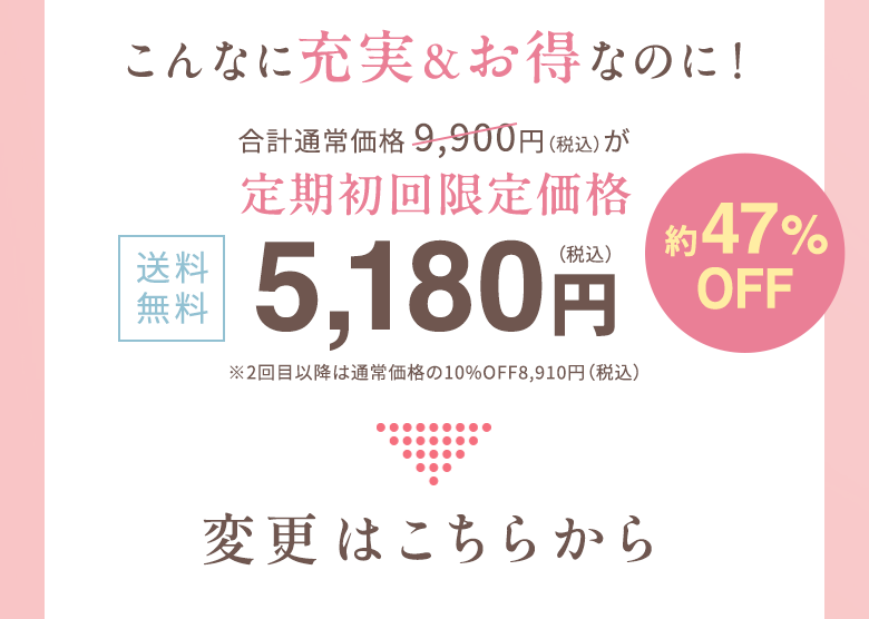 こんなに充実＆お得なのに！合計通常価格 9,900円（税込）が定期初回限定価格　送料無料4,980円（税込）約50%OFF ※2回目以降は通常価格の10%OFF8,910円（税込） 