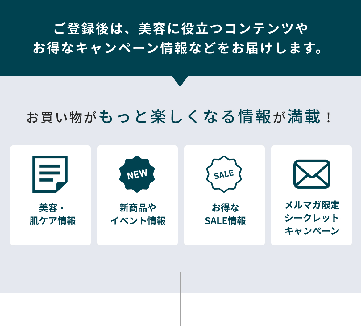 ご登録後は、美容に役立つコンテンツやお得なキャンペーン情報などをお届けします。お買い物がもっと楽しくなる情報が満載！美容・肌ケア情報 新商品やイベント情報  お得なSALE情報 メルマガ限定シークレットキャンペーン
