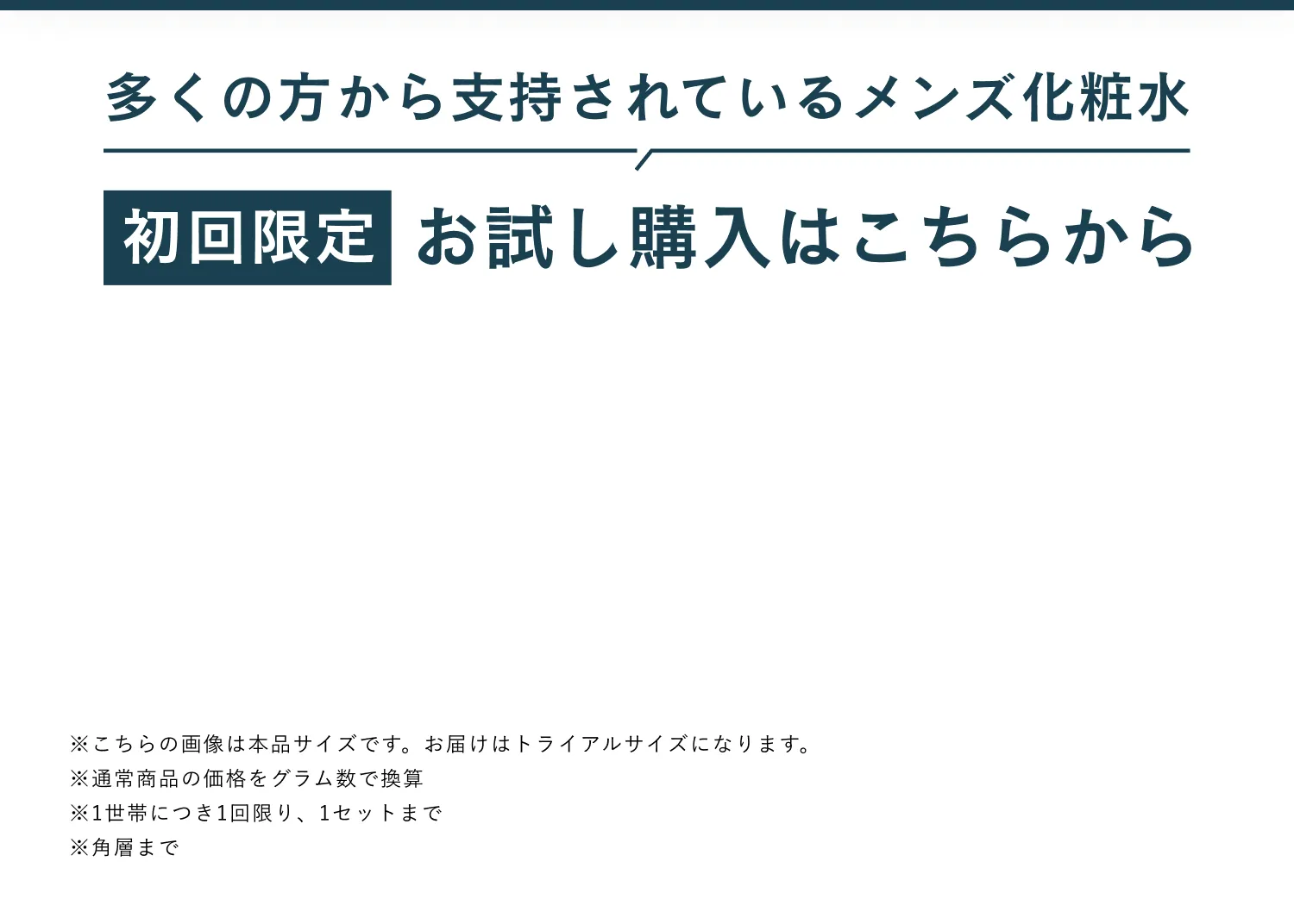 多くの方から支持されているメンズ化粧水 初回限定 お試し購入はこちらから ※こちらの画像は本品サイズです。お届けはトライアルサイズになります。※通常商品の価格をグラム数で換算※1世帯につき1回限り、1セットまで※角層まで