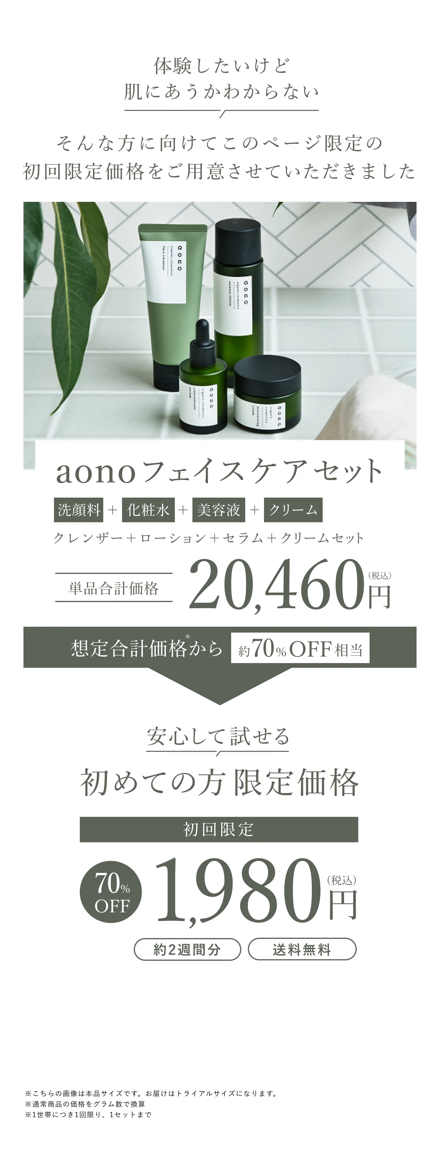 aonoフェイスケアセット 洗顔料+化粧水+美容液+クリーム 通常合計20,460円が70%OFF相当 安心して試せる 初めての方限定価格 初回限定1,980円（税込・約2週間分・送料無料） ※1世帯につき1回限り、1セットまで ※こちらの画像は本品サイズです。お届けはトライアルサイズになります。※通常商品の価格をグラム数で換算 ※1世帯につき1回限り、1セットまで