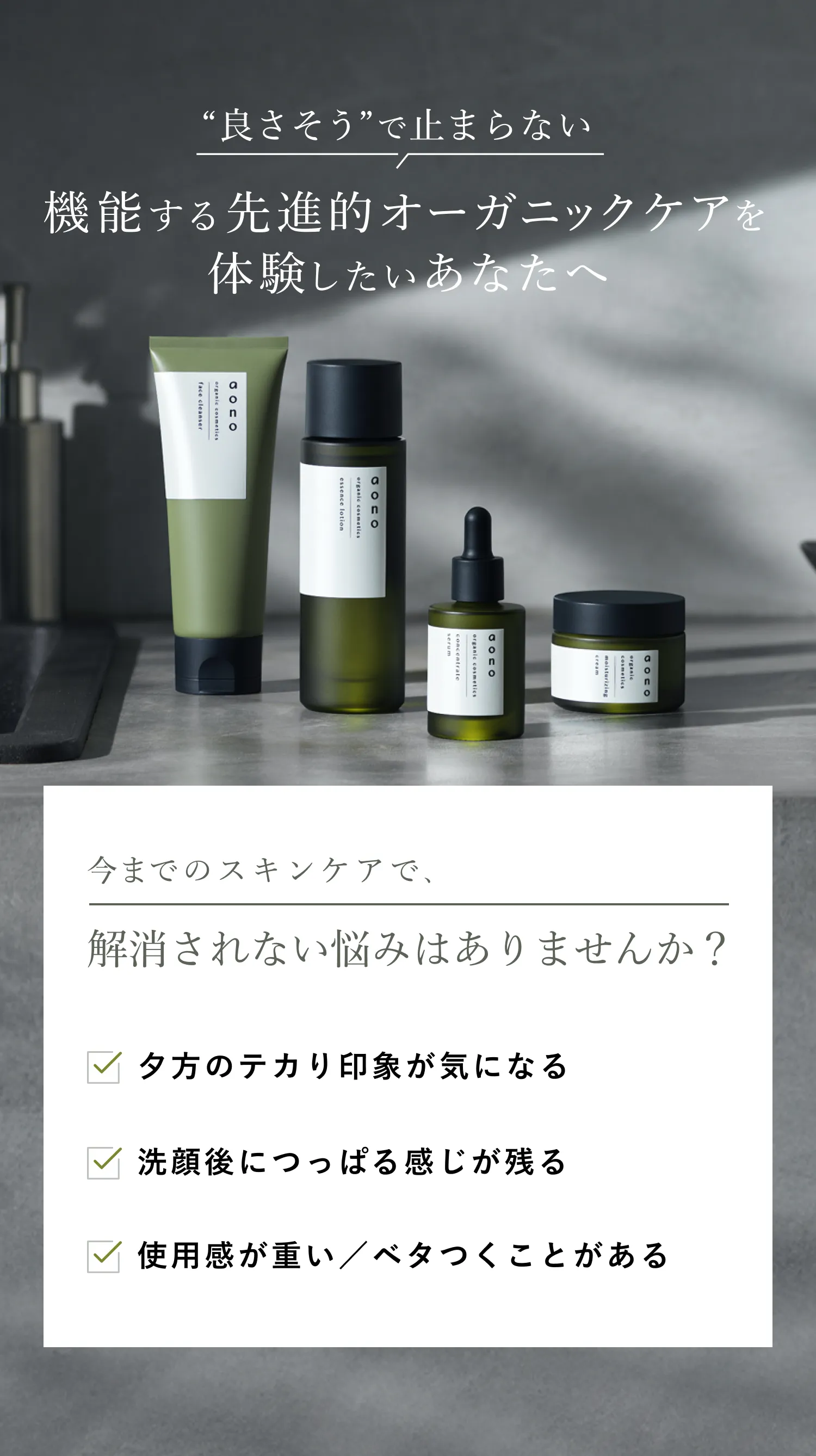 良さそうで止まらない 機能する最先端オーガニックケアを体験したいあなたへ 今まで通りのオーガニックスキンケアでは物足りなさを感じることはありませんか？ スキンケアを使っても、夕方のテカり印象が気になる 洗顔後のつっぱる感じが残る 使用感が重い／ベタつくことがある 結局、効いているのか分からない