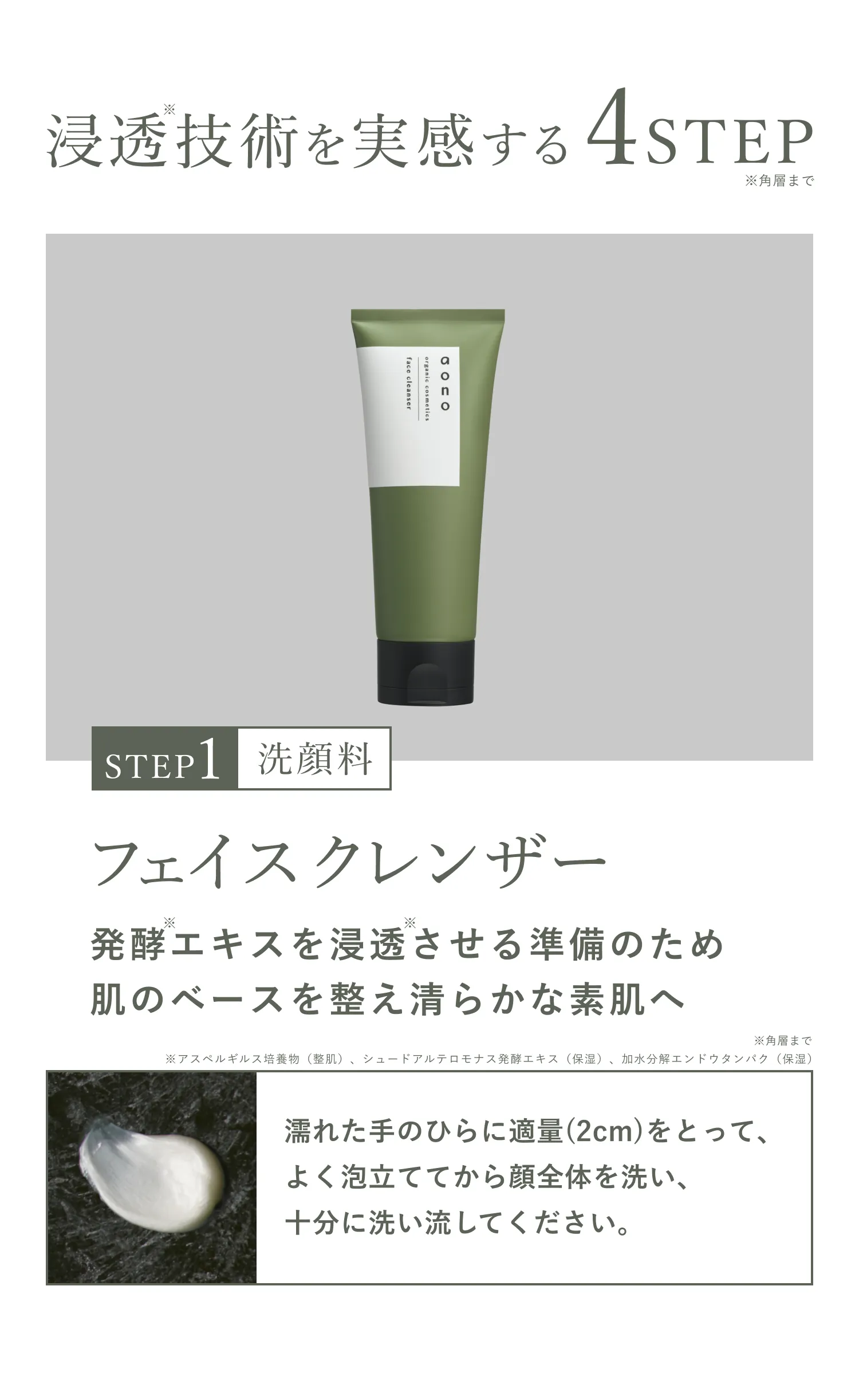 浸透※技術を実感する4STEP STEP1 洗顔料 フェイスクレンザー 発酵エキスを浸透※させる準備のため肌のベースを整え清らかな素肌へ ※角層まで 濡れた手のひらに適量(2cm)をとって、よく泡立ててから顔全体を洗い、十分に洗い流してください。