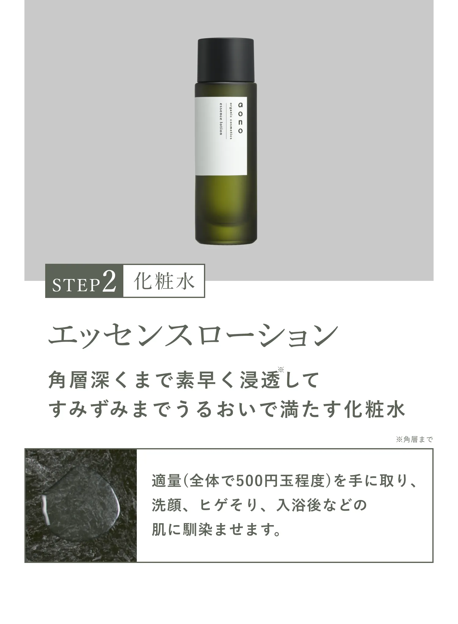 STEP2 化粧水 エッセンスローション 角層深くまで素早く浸透※してすみずみまでうるおいで満たす化粧水 ※角層まで 適量(全体で500円玉程度)を手に取り、洗顔、ヒゲそり、入浴後などの肌に馴染ませます。