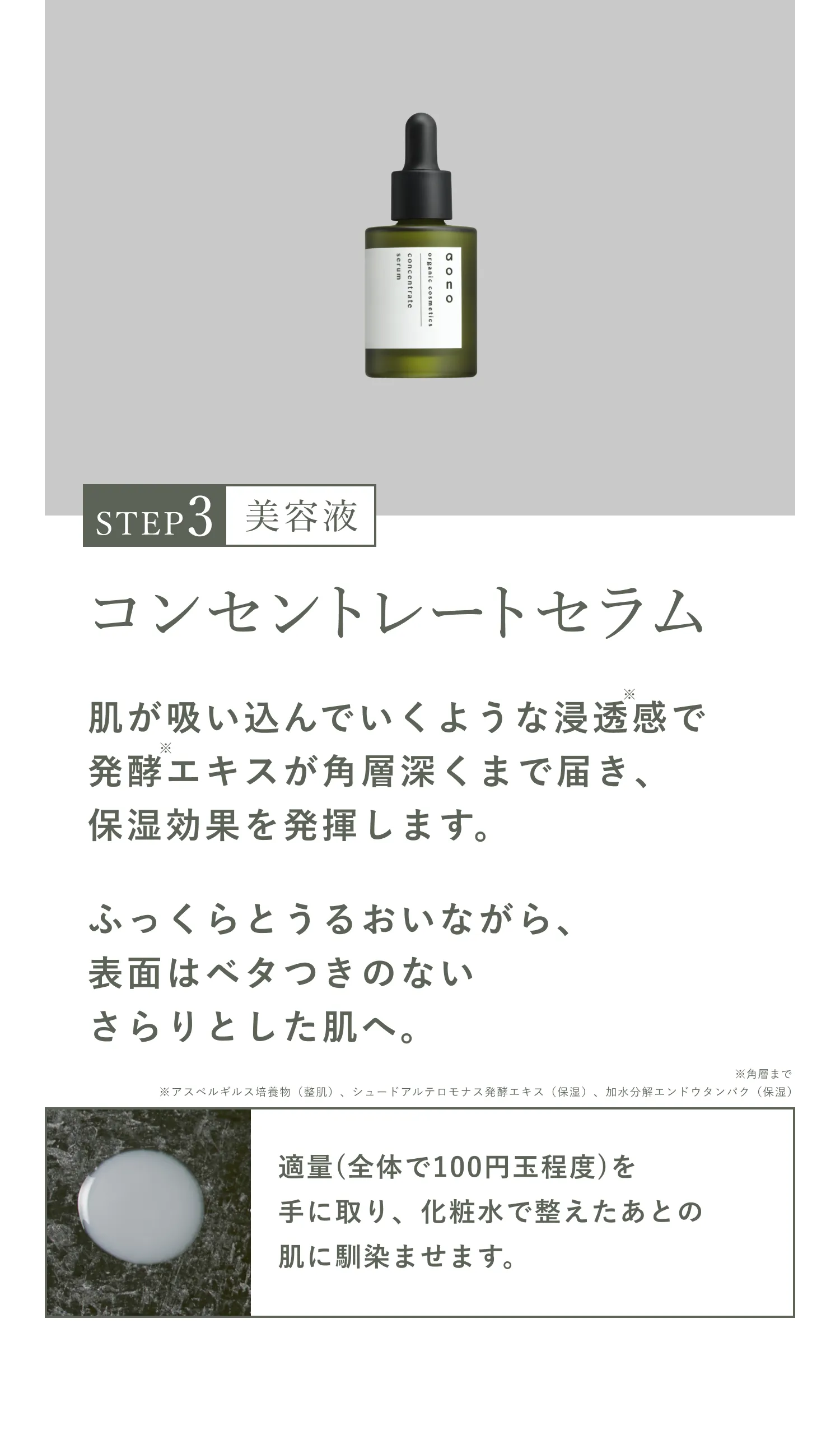 STEP3 美容液 コンセントレートセラム 肌が吸い込んでいくような浸透※感で発酵エキスが角層深くまで届き、保湿効果を発揮します。ふっくらとうるおいながら、表面はベタつきのないさらりとした肌へ。※角層まで適量(全体で100円玉程度)を手に取り、化粧水で整えたあとの肌に馴染ませます。