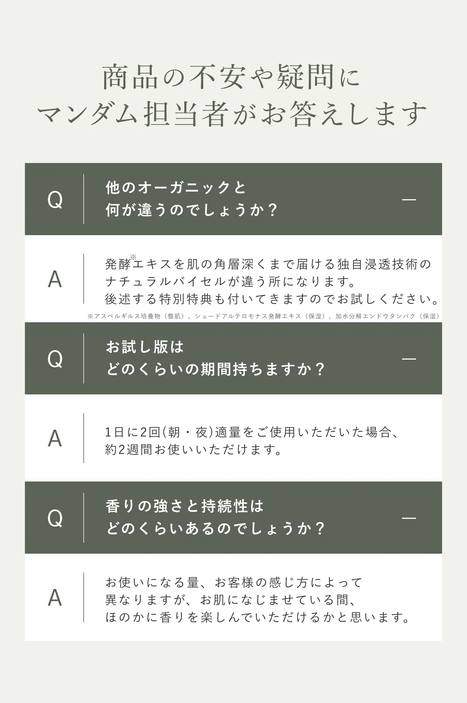 Q 他のオーガニックと何が違うのでしょうか？ A発酵エキスを肌の奥まで届ける独自浸透技術のナチュラルバイセルが違う所になります。後述する特別特典も付いてきますのでお試しください。 Qお試し版はどのくらいの期間持ちますか？ A1日に2回(朝・夜)適量をご使用いただいた場合、約2週間お使いいただけます。 Q香りの強さと持続性はどのくらいあるのでしょうか？  Aお使いになる量、お客様の感じ方によって異なりますが、お肌になじませている間、ほのかに香りを楽しんでいただけるかと思います。