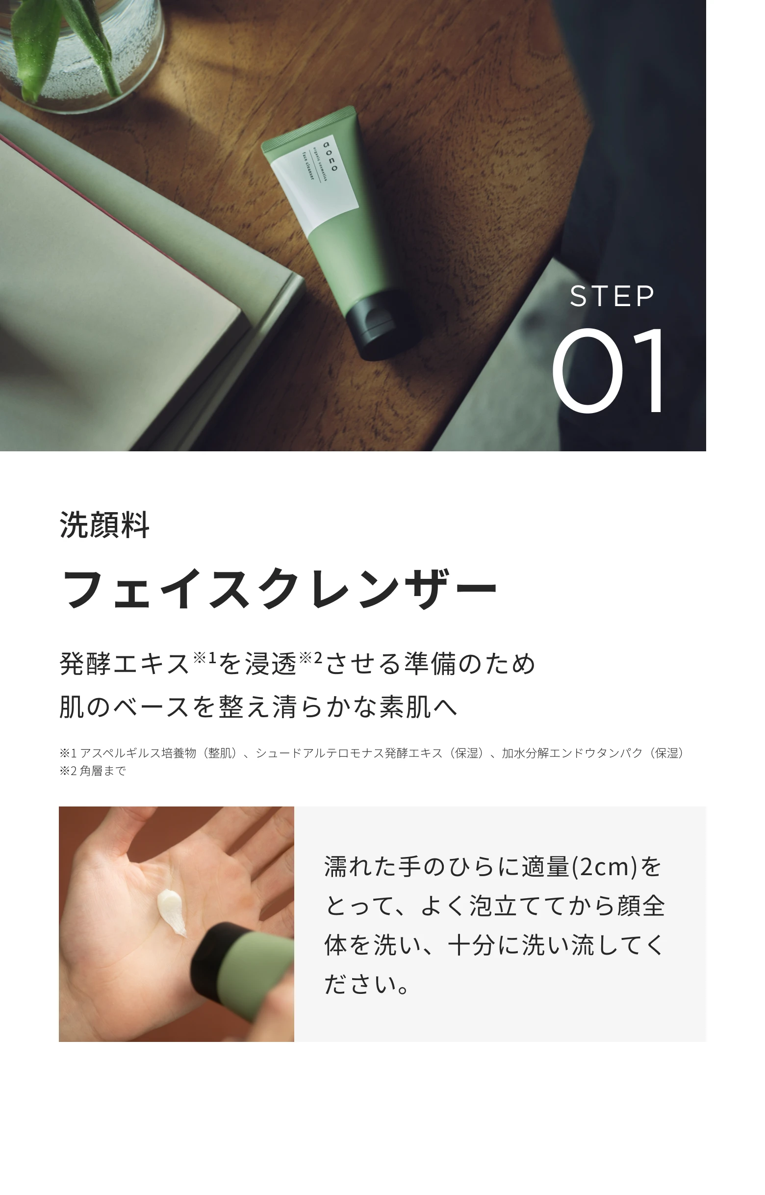 STEP01 洗顔料 フェイスクレンザー。発酵エキスを浸透させる準備のため肌のベースを整え清らかな素肌へ。濡れた手のひらに適量(2cm)をとって、よく泡立ててから顔全体を洗い、十分に洗い流してください。