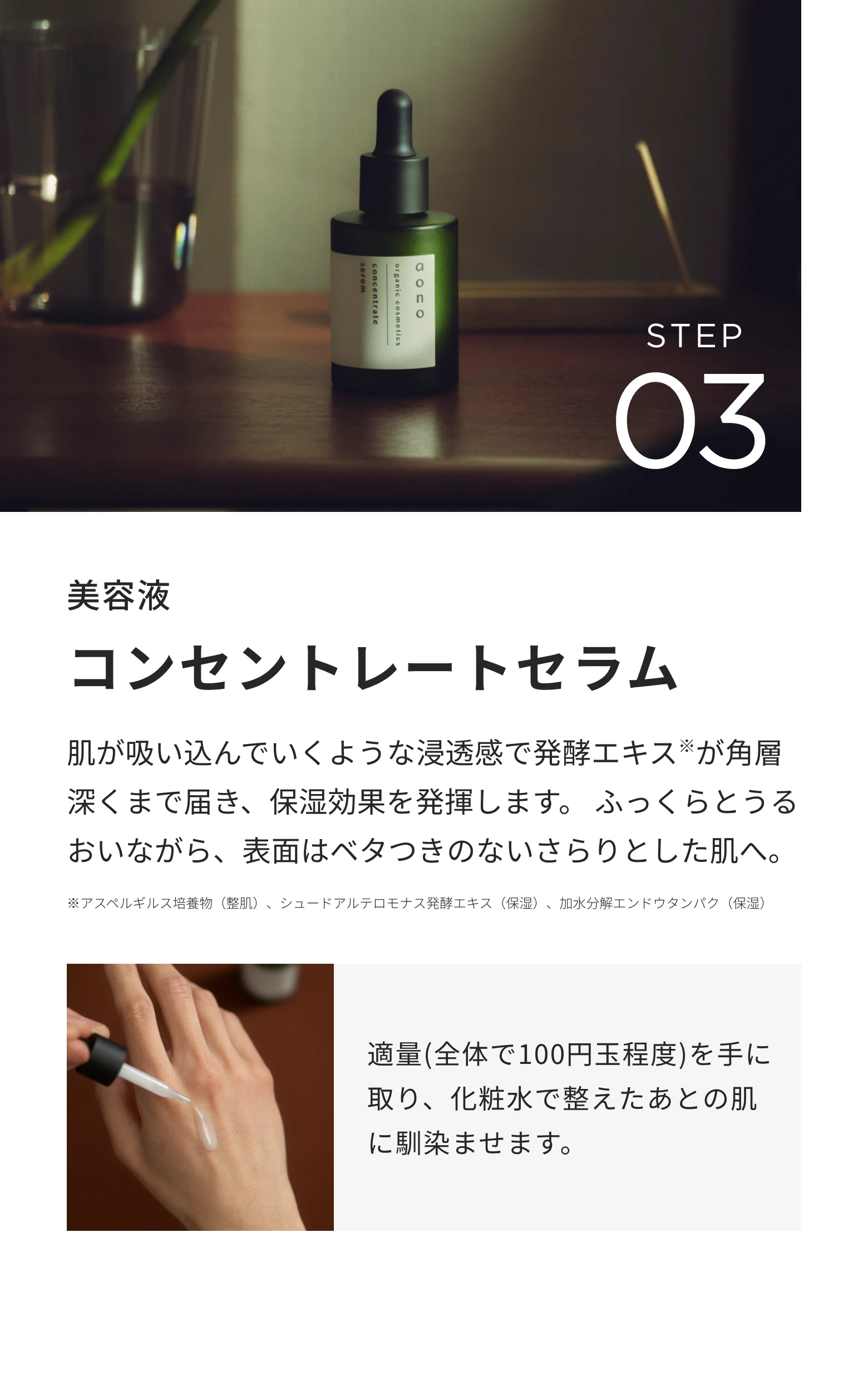 STEP03 美容液 コンセントレートセラム。肌が吸い込んでいくような浸透感で発酵エキスが角層深くまで届き、保湿効果を発揮します。適量(全体で100円玉程度)を手に取り、化粧水で整えたあとの肌に馴染ませます。