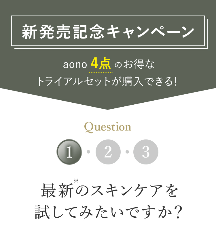 新発売記念キャンペーン aono4点のお得なトライアルセットが購入できる！ Q1 最新のスキンケアを試してみたいですか？