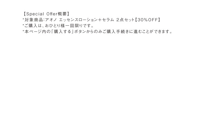 【Special Offer概要】*対象商品：アオノ エッセンスローション＋セラム 2点セット【30％OFF】*ご購入は、おひとり様一回限りです。*本ページ内の「購入する」ボタンからのみご購入手続きに進むことができます。
