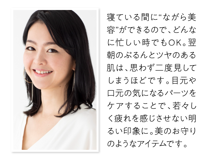 寝ている間に“ながら美容”ができるので、どんなに忙しい時でもOK。翌朝のぷるんとツヤのある肌は、思わず二度見してしまうほどです。目元や口元の気になるパーツをケアすることで、若々しく疲れを感じさせない明るい印象に。美のお守りのようなアイテムです。