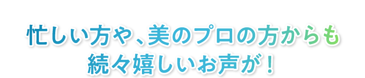 忙しい方や、美のプロの方からも続々嬉しいお声が！
