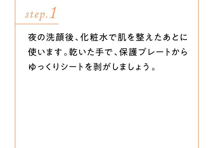 ［step.1］夜の洗顔後、化粧水で肌を整えたあとに使います。乾いた手で、保護プレートからゆっくりシートを剥がしましょう