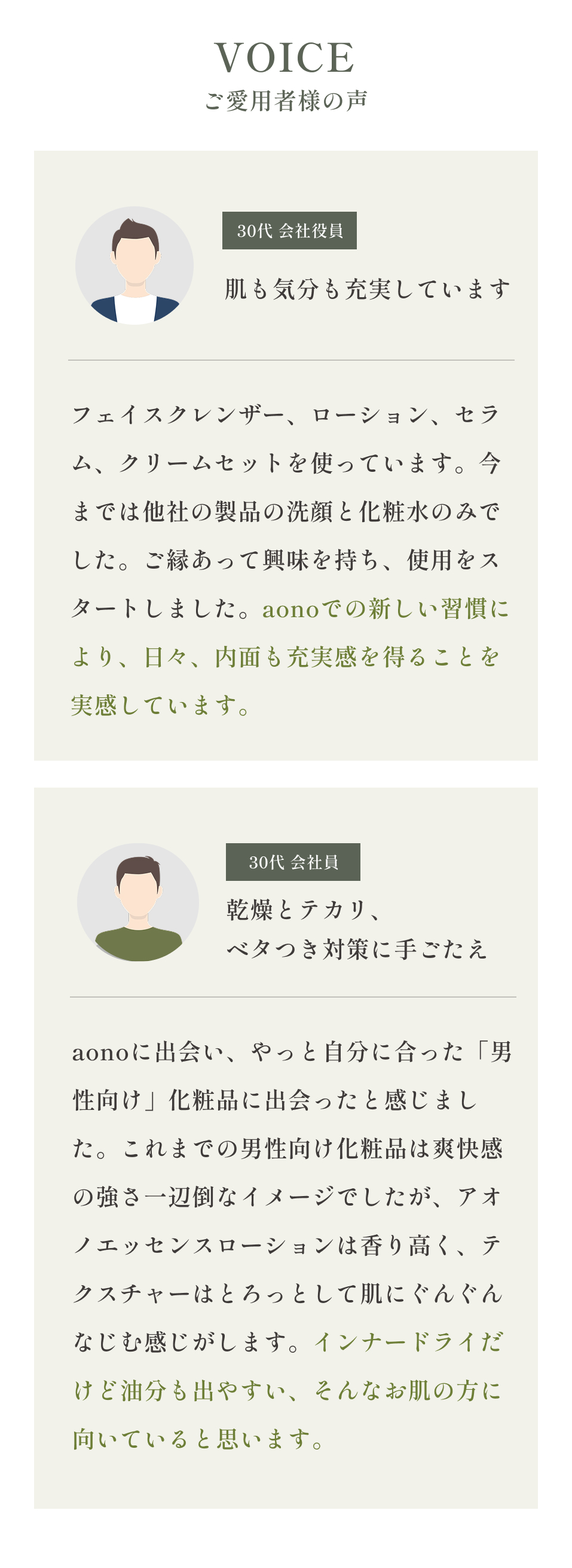 VOICEご愛用者様の声
    30代 会社役員 肌も気分も充実しています
    フェイスクレンザー、ローション、セラム、クリームセットを使っています。今までは他社の製品の洗顔と化粧水のみでした。ご縁あって興味を持ち、使用をスタートしました。aonoでの新しい習慣により、日々、内面も充実感を得ることを実感しています。
    30代 会社員  乾燥とテカリ、ベタつき対策に手ごたえ
    aonoに出会い、やっと自分に合った「男性向け」化粧品に出会ったと感じました。これまでの男性向け化粧品は爽快感の強さ一辺倒なイメージでしたが、アオノエッセンスローションは香り高く、テクスチャーはとろっとして肌にぐんぐんなじむ感じがします。インナードライだけど油分も出やすい、そんなお肌の方に向いていると思います。