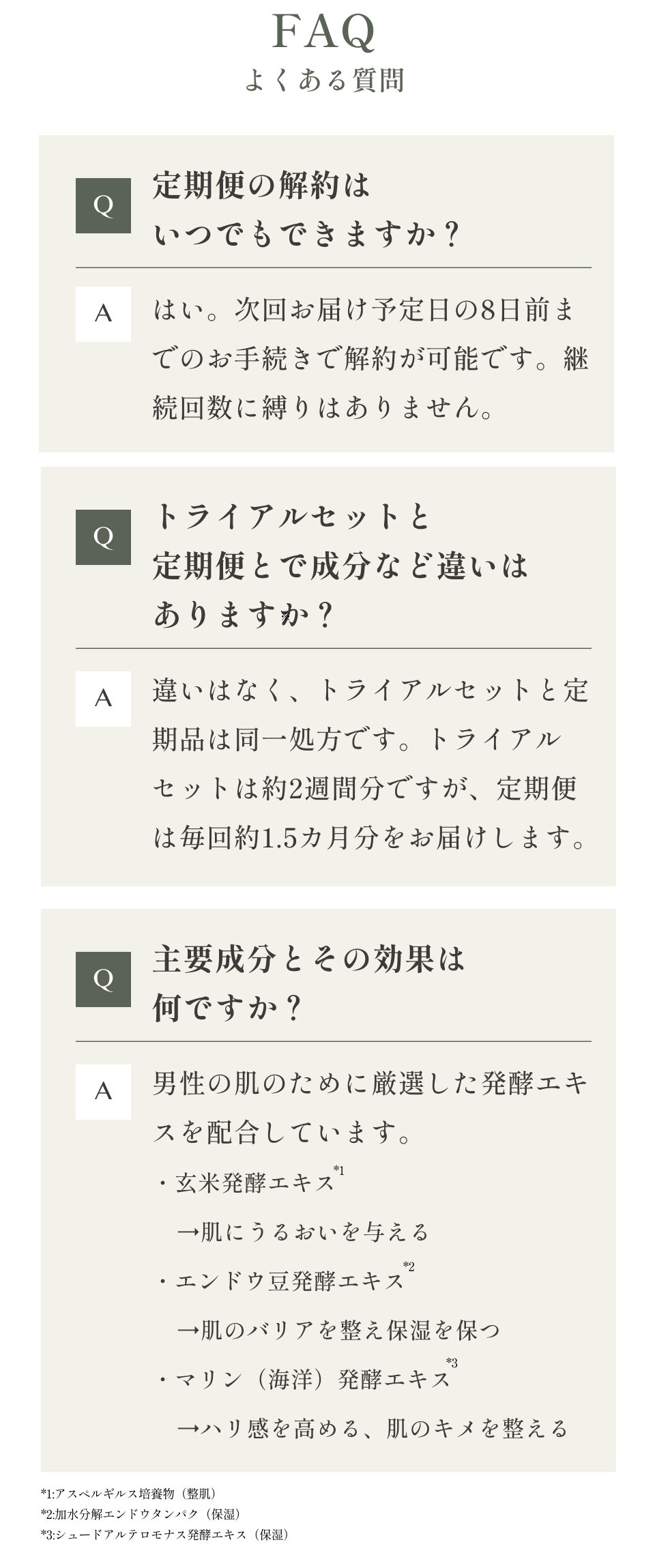 FAQよくある質問
    Q.定期便の解約はいつでもできますか？
    A.はい。次回お届け予定日の8日前までのお手続きで解約が可能です。継続回数に縛りはありません。
    Q.トライアルセットと定期便とで成分など違いはありますか？
    A.違いはなく、トライアルセットと定期品は同一処方です。トライアルセットは約2週間分ですが、定期便は毎回約1.5カ月分をお届けします。
    Q.主要成分とその効果は何ですか？
    A.男性の肌のために厳選した発酵エキスを配合しています。
    ・玄米発酵エキス
        →肌にうるおいを与える
    ・エンドウ豆発酵エキス
        →肌のバリアを整え保湿を保つ
    ・マリン（海洋）発酵エキス
        →ハリ感を高める、肌のキメを整える