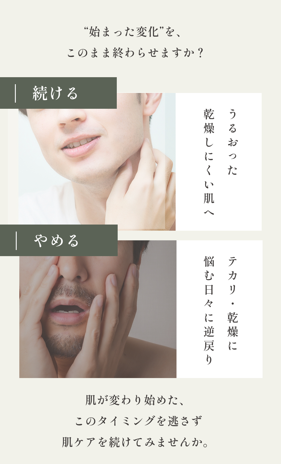 “始まった変化”を、このまま終わらせますか？
    続ける
    乾燥しにくい肌へ
    やめる
    悩む日々に逆戻り
    肌が変わり始めた、
    このタイミングを逃さず
    肌ケアを続けてみませんか。