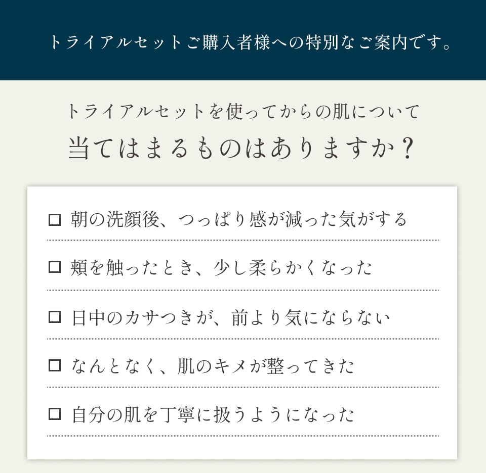 トライアルセットご購入者様への特別なご案内です　トライアルセットからの肌について当てはまるものはありますか？朝の洗顔後、つっぱり感が減った気がする　頬を触ったときに、少し柔らかくなった　日中のカサつきが、前より気にならない　なんとなく、頬のキメが整ってきた　自分の肌を丁寧に扱うようになった